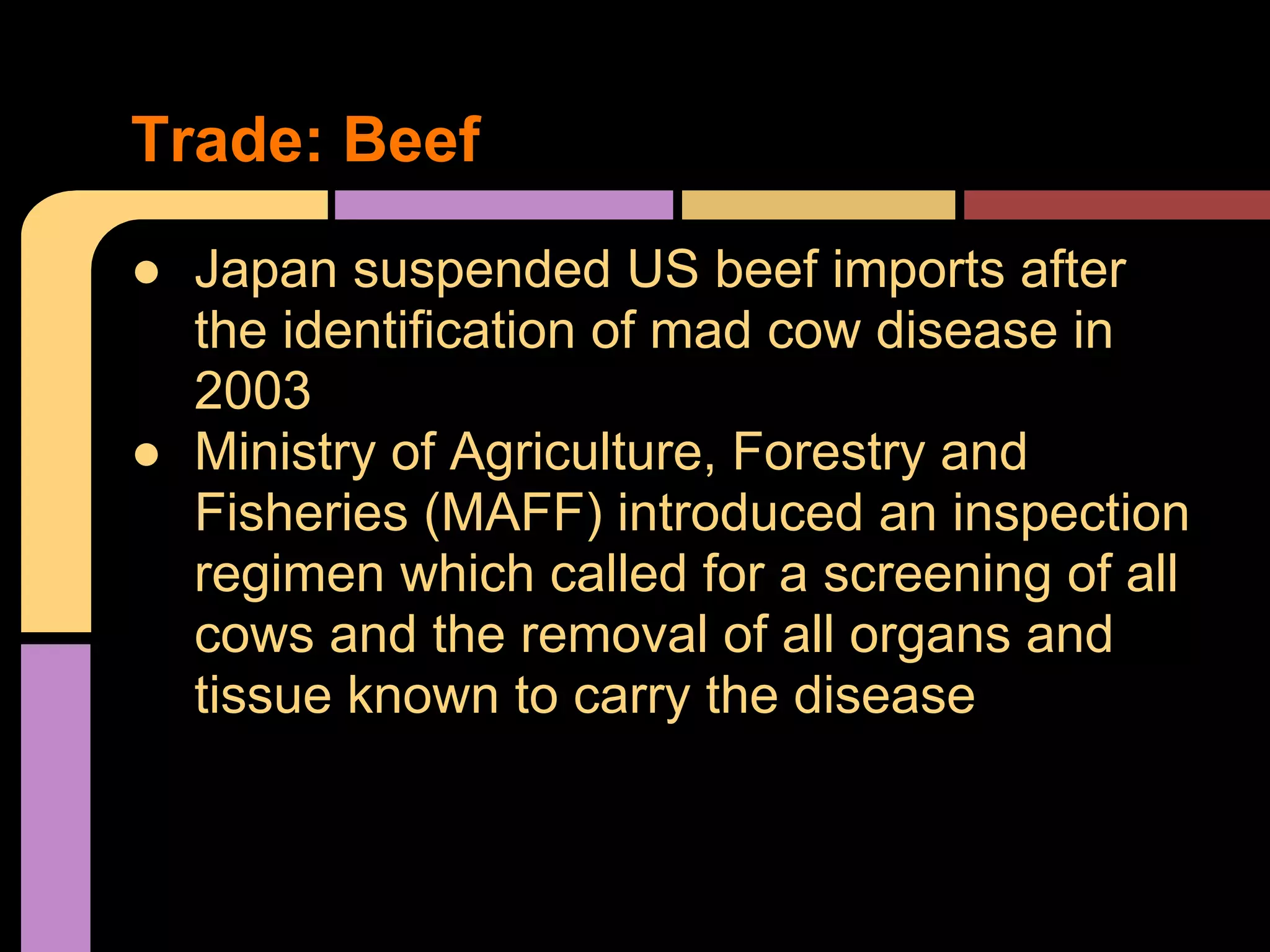 ● Japan suspended US beef imports after
the identification of mad cow disease in
2003
● Ministry of Agriculture, Forestry and
Fisheries (MAFF) introduced an inspection
regimen which called for a screening of all
cows and the removal of all organs and
tissue known to carry the disease
Trade: Beef
 
