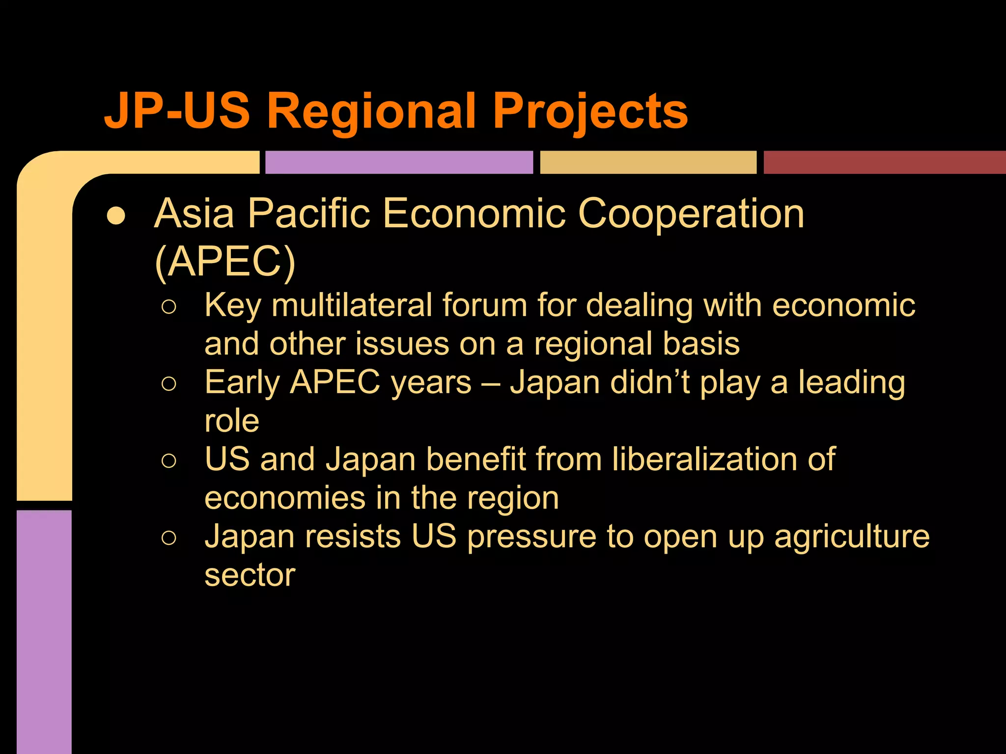 ● Asia Pacific Economic Cooperation
(APEC)
○ Key multilateral forum for dealing with economic
and other issues on a regional basis
○ Early APEC years – Japan didn’t play a leading
role
○ US and Japan benefit from liberalization of
economies in the region
○ Japan resists US pressure to open up agriculture
sector
JP-US Regional Projects
 