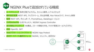 | ©2020 F517 CONFIDENTIAL
NGINX Plusで追加されている機能
• ロードバランシング 負荷分散アルゴリズム, セッション維持, L7ヘルスチェック
• 動的設定変更 REST API, アップストリーム, SSL証明書, Key-Valueストア, キャッシュ削除
• 監視 REST API, ダッシュボード, Prometheus, DataDogエージェント
• 公式Dockerfile 公式ドキュメント, NGINX Ingress Controller
• 高可用性とクラスタリング HA構成, ステート情報の共有, クラウド環境スケールアップ/ダウン
• 認証 OpenID, JWT
• Webアプリケーションファイアウォール NGINX App Protect
• 認定サードパーティ動的モジュール NGINX, コミュニティ, 認定ISV
 