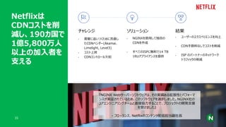 Netflixは
CDNコストを削
減し、190カ国で
1億5,800万人
以上の加入者を
支える
35
チャレンジ
• 需要に追いつくために苦慮し
たCDNベンダー(Akamai、
Limelight, Level3)
• コスト上昇
• CDNコントロール欠如
ソリューション
• NGINXを使用して独自の
CDNを作成
• すべてのISPに無料で14 TB
1RUアプライアンスを提供
『NGINX Webサーバーソフトウェアは、その実績ある拡張性とパフォーマ
ンスが実証されているため、このソフトウェアを選択しました。NGINX社の
コアエンジニアリングチームと直接協力することで、プロジェクトの開発支援
を受けました』
- フローランス、Netflixのコンテンツ配信担当副社長
結果
• ユーザーのエクスペリエンスを向上
• CDN手数料なしでコストを削減
• ISP のパートナーのネットワーク
トラフィックの削減
 