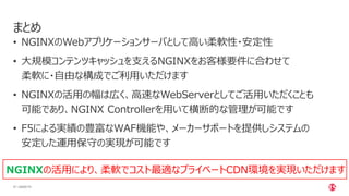| ©2020 F547
• NGINXのWebアプリケーションサーバとして高い柔軟性・安定性
• 大規模コンテンツキャッシュを支えるNGINXをお客様要件に合わせて
柔軟に・自由な構成でご利用いただけます
• NGINXの活用の幅は広く、高速なWebServerとしてご活用いただくことも
可能であり、NGINX Controllerを用いて横断的な管理が可能です
• F5による実績の豊富なWAF機能や、メーカーサポートを提供しシステムの
安定した運用保守の実現が可能です
まとめ
NGINXの活用により、柔軟でコスト最適なプライベートCDN環境を実現いただけます
 