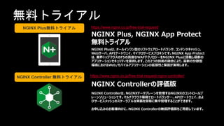 | ©2020 F550
無料トライアル
https://www.nginx.co.jp/free-trial-request/
https://www.nginx.co.jp/free-trial-request-nginx-controller/
NGINX Plus, NGINX App Protect
無料トライアル
NGINX Plusは、オールインワン型のソフトウェアロードバランサ、コンテンツキャッシュ、
Webサーバ、APIゲートウェイ、マイクロサービスプロキシです。NGINX App Protect
は、業界トップクラスのF5の高度なWAFテクノロジーをNGINX Plusに搭載し最新の
アプリケーションセキュリティを提供します。この2つの技術の融合により、最新の分散型
環境におけるWeb/モバイルアプリケーションの拡張性と保護が実現します。
NGINX Controllerの評価版
NGINX Controllerは、NGINXデータプレーンを管理するNGINXのコントロールプ
レーンソリューションです。マルチクラウド環境でロードバランサ―、APIゲートウェイ、およ
びサービスメッシュのスケーラブルな実装を容易に集中管理することができます。
お申し込みのお客様向けに、NGINX Controllerの無償評価版をご用意しています。
NGINX Plus無料トライアル
NGINX Controller 無料トライアル
 