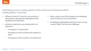 Challenge 1
Institutions are on various points of the continuum towards student
employability “maturity”
» Different visions of “maturity” and variation in
approaches to developing employability skills,
capabilities and attributes
» Authentic experiences can develop skills, but
depend on:
› the degree of “authenticity”
› the degree to which students learn/reflect on
them
› the degree to which students articulate them
» Many creative uses of technology, but embedding
remains elusive to many institutions
» Embedding employability/ attributes into curricula
may be “ideal”, but there are challenges
27/05/2015 Technology for employability 11
 