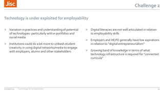 Challenge 2
Technology is under exploited for employability
» Variation in practices and understanding of potential
of technologies- particularly with e-portfolios and
social media
» Institutions could do a lot more to unleash student
creativity in using digital networks/media to engage
with employers, alumni and other stakeholders
» Digital literacies are not well articulated in relation
to employability skills
» Employers and HE/FE generally have low aspirations
in relation to “digital entrepreneurialism”
» Growing band of knowledge in terms of what
technology infrastructure is required for "connected
curricula"
27/05/2015 Technology for employability 12
 