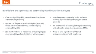 Challenge 3
Insufficient engagement and partnership working with employers
» Core employability skills, capabilities and attributes
are continually evolving
» Unclear the degree to which employers (large and
small) are involved in defining and developing
employability skills
» Not much evidence of institutions evaluating impact
of employability policies/initiatives with employers
» Not always easy to identify “truly” authentic
learning experiences with employers for ALL
students
» HE and FE need to find ways of improved working
with a broader range of employers e.g. SMEs
» Need to raise aspirations for “digital
entrepreneurialism” with employers
27/05/2015 Technology for employability 13
 