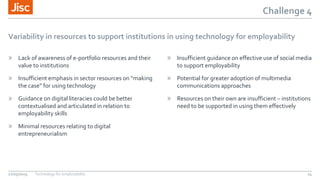 Challenge 4
Variability in resources to support institutions in using technology for employability
» Lack of awareness of e-portfolio resources and their
value to institutions
» Insufficient emphasis in sector resources on “making
the case” for using technology
» Guidance on digital literacies could be better
contextualised and articulated in relation to
employability skills
» Minimal resources relating to digital
entrepreneurialism
» Insufficient guidance on effective use of social media
to support employability
» Potential for greater adoption of multimedia
communications approaches
» Resources on their own are insufficient – institutions
need to be supported in using them effectively
27/05/2015 Technology for employability 14
 