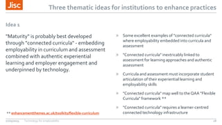 Three thematic ideas for institutions to enhance practices
Idea 1
"Maturity" is probably best developed
through "connected curricula" - embedding
employability in curriculum and assessment
combined with authentic experiential
learning and employer engagement and
underpinned by technology.
» Some excellent examples of "connected curricula"
where employability embedded into curricula and
assessment
» "Connected curricula" inextricably linked to
assessment for learning approaches and authentic
assessment
» Curricula and assessment must incorporate student
articulation of their experiential learning and
employability skills
» "Connected curricula" map well to the QAA "Flexible
Curricula" framework **
» "Connected curricula" requires a learner-centred
connected technology infrastructure
27/05/2015 Technology for employability 18
** enhancementthemes.ac.uk/toolkits/flexible-curriculum
 