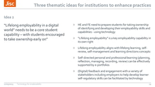 Three thematic ideas for institutions to enhance practices
Idea 2
“Lifelong employability in a digital
world” needs to be a core student
capability – with students encouraged
to take ownership early on”
» HE and FE need to prepare students for taking ownership
of identifying and developing their employability skills and
capabilities - using technology
» “Lifelong employability” is a key employability capability in
its own right
» Lifelong employability aligns with lifelong learning, self-
review, self-management and learning directions concepts
» Self-directed personal and professional learning (planning,
reflection, managing, recording, review) can be effectively
supported by e-portfolios
» (Digital) feedback and engagement with a variety of
stakeholders including employers to help develop learner
self-regulatory skills can be facilitated by technology
27/05/2015 Technology for employability 19
 