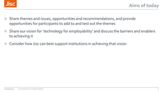 Aims of today
» Share themes and issues, opportunities and recommendations, and provide
opportunities for participants to add to and test out the themes
» Share our vision for ‘technology for employability’ and discuss the barriers and enablers
to achieving it
» Consider how Jisc can best support institutions in achieving that vision
27/05/2015 Technology for employability 3
 