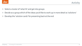 Activity
» Select a cluster of ‘what ifs’ and get into groups
» Decide as a group which of the ideas you’d like to work up in more detail as ‘solutions’
» Develop the ‘solution cards’ for presenting back at the end
27/05/2015 Technology for employability 31
 
