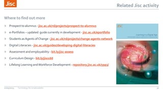 Related Jisc activity
Where to find out more
» Prospect to alumnus - jisc.ac.uk/rd/projects/prospect-to-alumnus
» e-Portfolios – updated guide currently in development - jisc.ac.uk/eportfolio
» Students asAgents of Change - jisc.ac.uk/rd/projects/change-agents-network
» Digital Literacies - jisc.ac.uk/guides/developing-digital-literacies
» Assessment and employability - bit.ly/jisc-assess
» Curriculum Design - bit.ly/jisccdd
» Lifelong Learning andWorkforce Development - repository.jisc.ac.uk/5993/
27/05/2015 Technology for employability 32
 