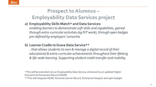 Prospect to Alumnus –
Employability Data Services project
33
a) Employability Skills Match* and Data Services:
enabling learners to demonstrate soft skills and capabilities, gained
through extra-curricular activities (eg P/T work), through open badges
pre-defined by employers’ consortia
b) Learner Cradle to Grave Data Service**
..that allows students to own & manage a digital record of their
educational & extra-curricular achievements throughout their lifelong
& life-wide learning.Supporting student credit transfer and mobility.
*This will be extended into an Employability Data Service, enhanced by an updated Higher
EducationAchievement Record (HEAR)
**This will integrate HEAR, Personal Learner Record, Enterprise Passport and open badges.
 