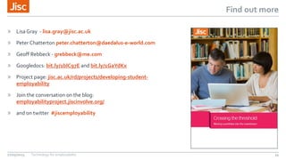 Find out more
» Lisa Gray - lisa.gray@jisc.ac.uk
» Peter Chatterton peter.chatterton@daedalus-e-world.com
» Geoff Rebbeck - grebbeck@me.com
» Googledocs: bit.ly/1blC97E and bit.ly/1GaYdKx
» Project page: jisc.ac.uk/rd/projects/developing-student-
employability
» Join the conversation on the blog:
employabilityproject.jiscinvolve.org/
» and on twitter #jiscemployability
27/05/2015 Technology for employability 34
 
