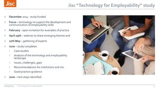Jisc “Technology for Employability” study
» December 2014 - study funded
» Focus – technology to support the development and
communication of employability skills
» February - open invitation for examples of practice
» April 29th – webinar to share emerging themes and
» 27th May – gathering of experts
» June – study completes
› Case studies
› Analysis of the technology and employability
landscape
› Issues, challenges, gaps
› Recommendations for institutions and Jisc
› Good practice guidance
» June – next steps identified
27/05/2015 Technology for employability 5
 