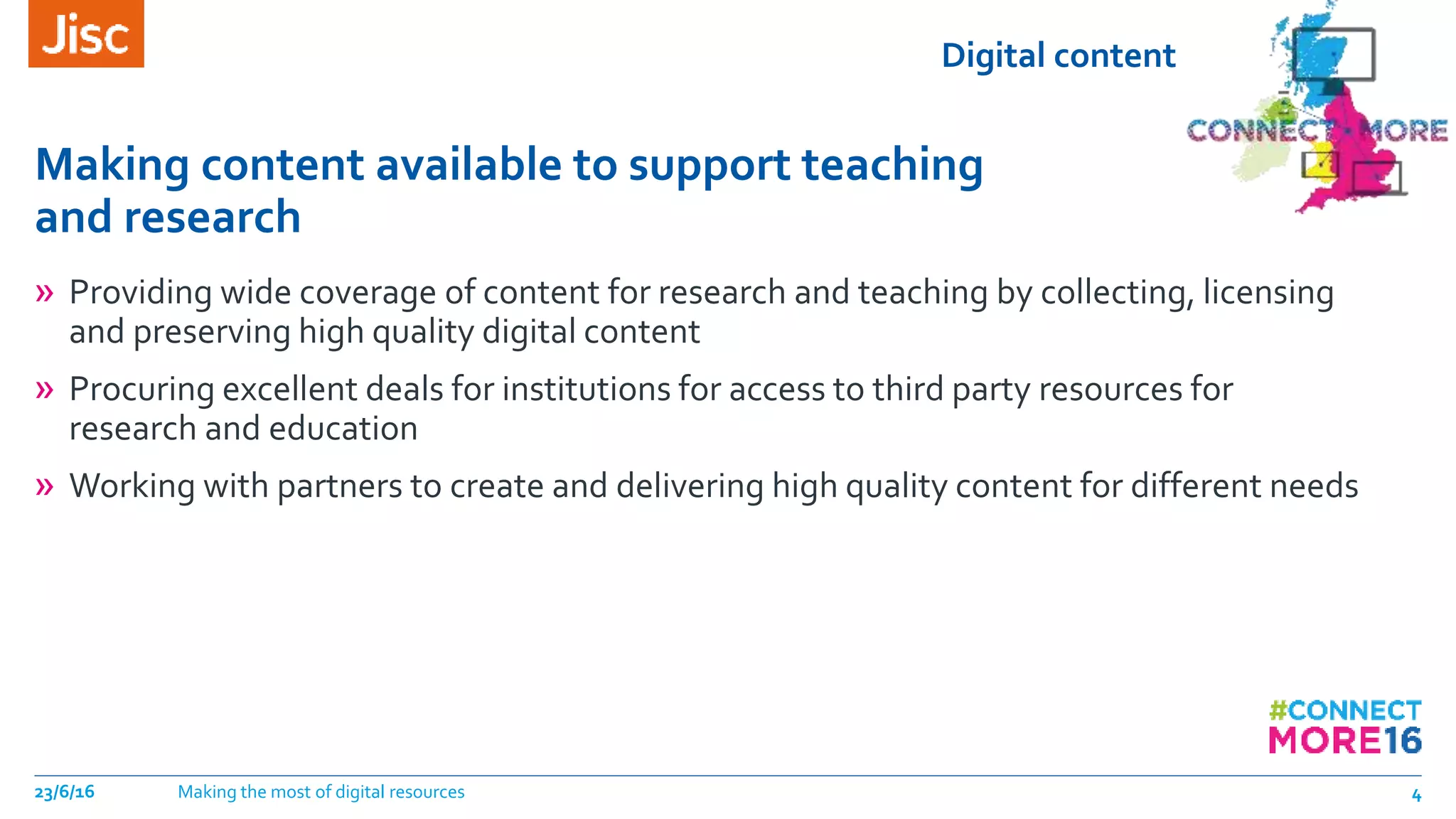 Digital content
Making content available to support teaching
and research
23/6/16 Making the most of digital resources 4
» Providing wide coverage of content for research and teaching by collecting, licensing
and preserving high quality digital content
» Procuring excellent deals for institutions for access to third party resources for
research and education
» Working with partners to create and delivering high quality content for different needs
 