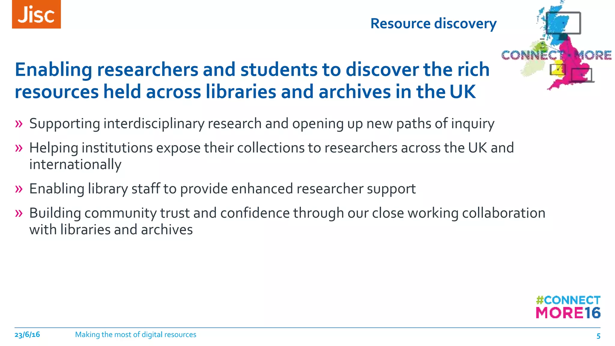 Resource discovery
Enabling researchers and students to discover the rich
resources held across libraries and archives in theUK
23/6/16 Making the most of digital resources 5
» Supporting interdisciplinary research and opening up new paths of inquiry
» Helping institutions expose their collections to researchers across the UK and
internationally
» Enabling library staff to provide enhanced researcher support
» Building community trust and confidence through our close working collaboration
with libraries and archives
 