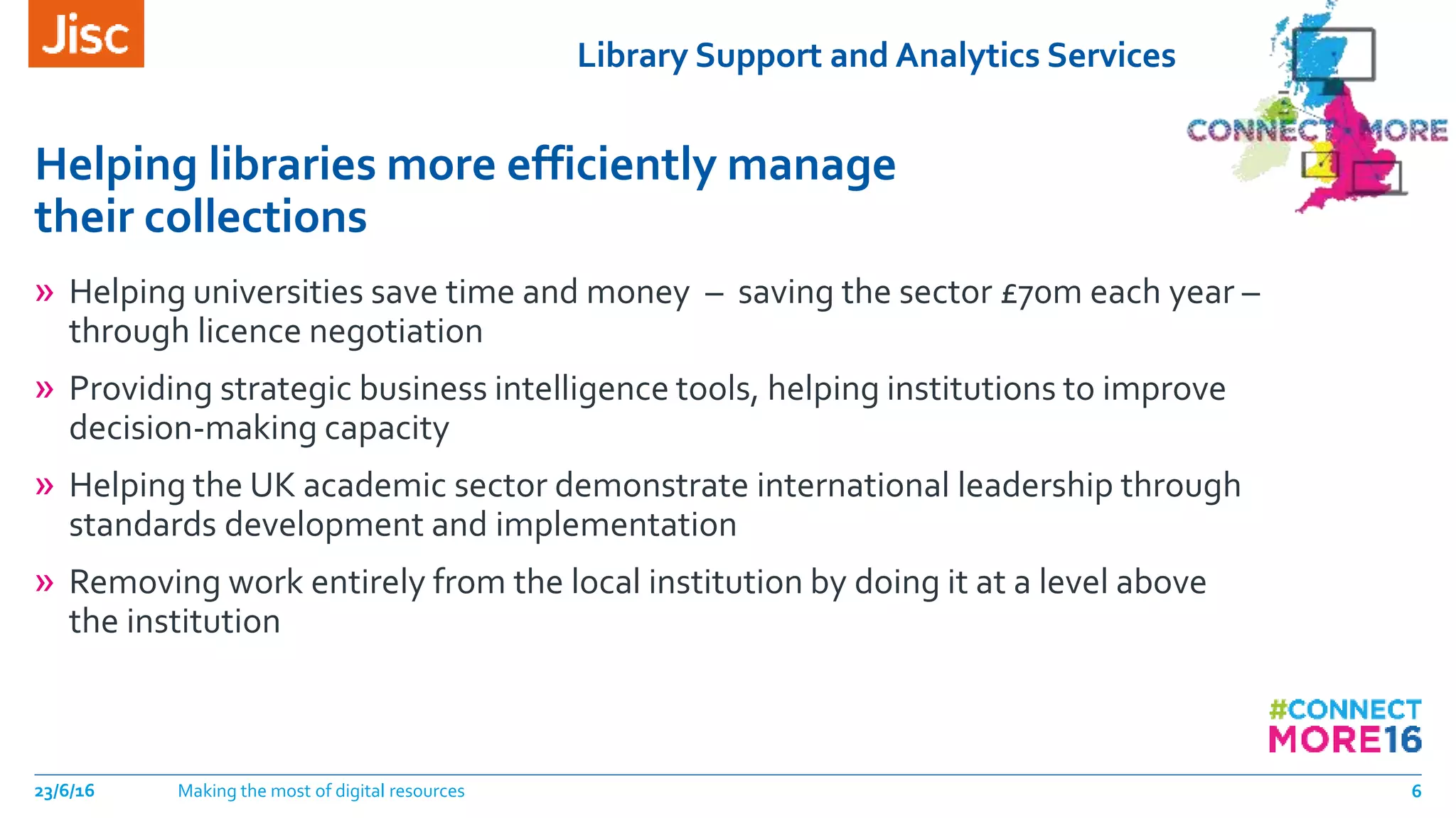 Library Support and Analytics Services
Helping libraries more efficiently manage
their collections
23/6/16 Making the most of digital resources 6
» Helping universities save time and money – saving the sector £70m each year –
through licence negotiation
» Providing strategic business intelligence tools, helping institutions to improve
decision-making capacity
» Helping the UK academic sector demonstrate international leadership through
standards development and implementation
» Removing work entirely from the local institution by doing it at a level above
the institution
 