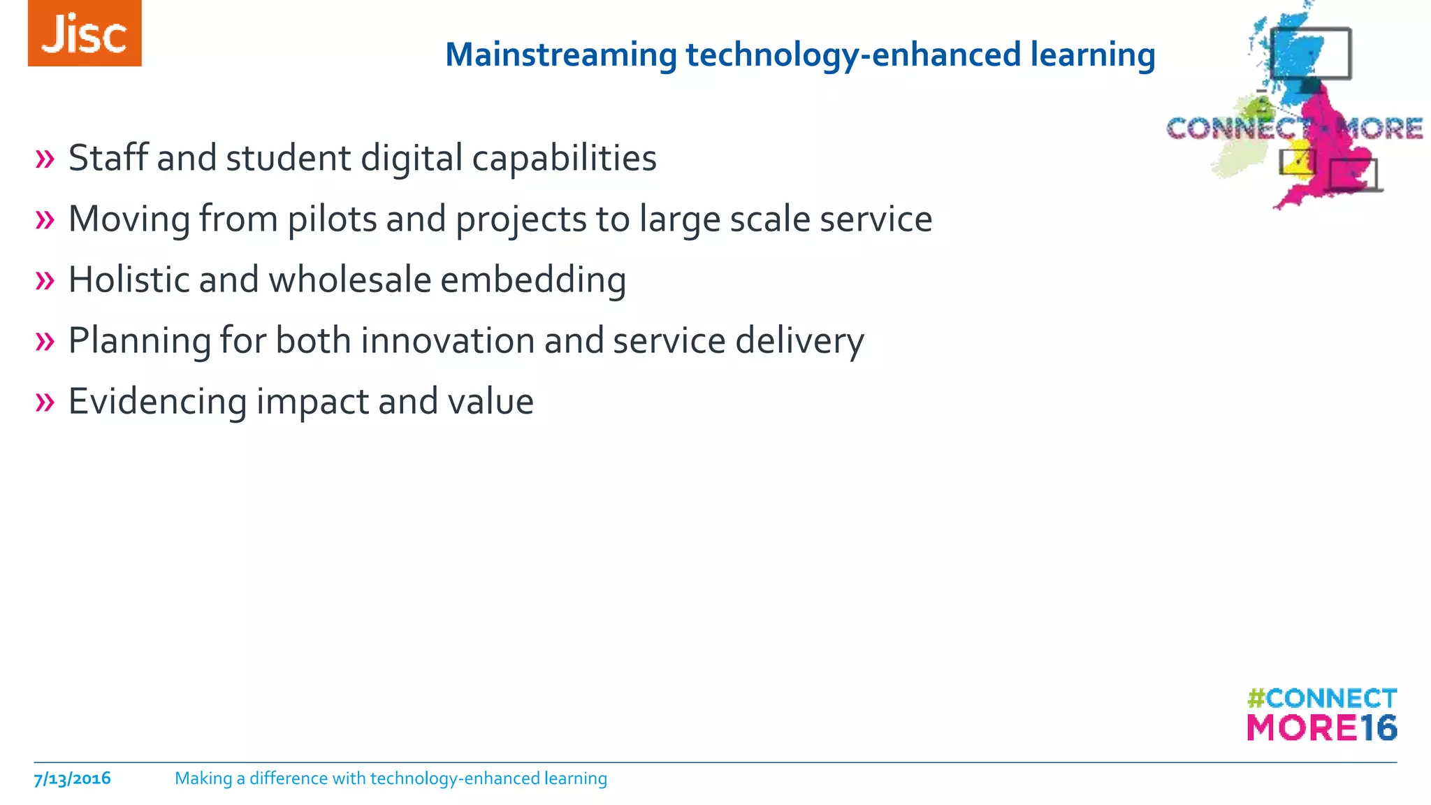 Mainstreaming technology-enhanced learning
» Staff and student digital capabilities
» Moving from pilots and projects to large scale service
» Holistic and wholesale embedding
» Planning for both innovation and service delivery
» Evidencing impact and value
7/13/2016 Making a difference with technology-enhanced learning
 