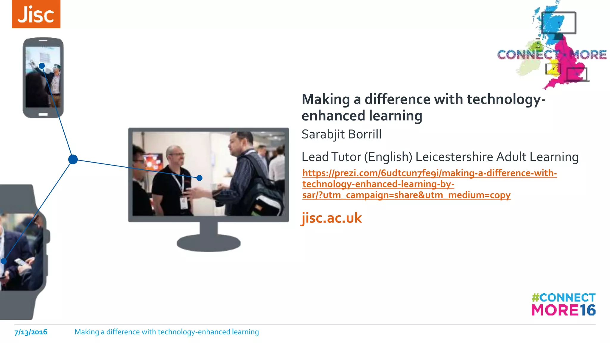jisc.ac.uk
Making a difference with technology-
enhanced learning
Sarabjit Borrill
Lead Tutor (English) Leicestershire Adult Learning
https://prezi.com/6udtcun7fe9i/making-a-difference-with-
technology-enhanced-learning-by-
sar/?utm_campaign=share&utm_medium=copy
7/13/2016 Making a difference with technology-enhanced learning
 
