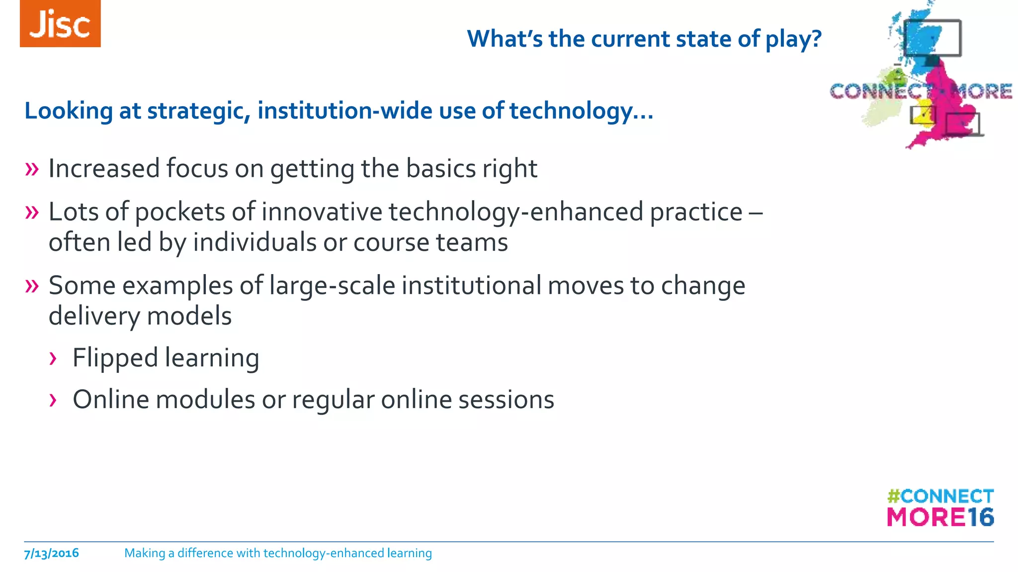 What’s the current state of play?
» Increased focus on getting the basics right
» Lots of pockets of innovative technology-enhanced practice –
often led by individuals or course teams
» Some examples of large-scale institutional moves to change
delivery models
› Flipped learning
› Online modules or regular online sessions
Looking at strategic, institution-wide use of technology…
7/13/2016 Making a difference with technology-enhanced learning
 