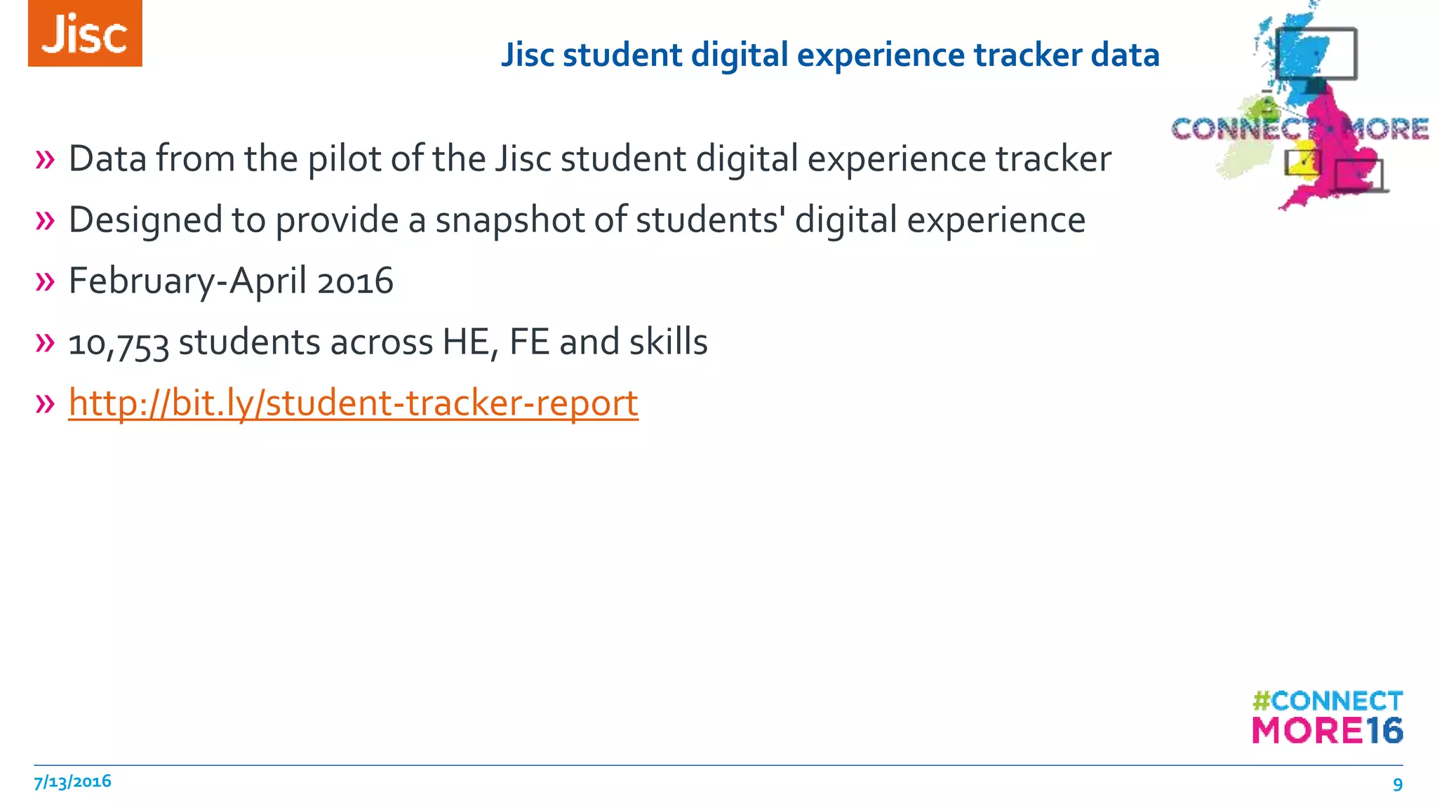 Jisc student digital experience tracker data
» Data from the pilot of the Jisc student digital experience tracker
» Designed to provide a snapshot of students' digital experience
» February-April 2016
» 10,753 students across HE, FE and skills
» http://bit.ly/student-tracker-report
7/13/2016 9
 