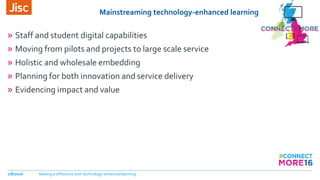 Mainstreaming technology-enhanced learning
» Staff and student digital capabilities
» Moving from pilots and projects to large scale service
» Holistic and wholesale embedding
» Planning for both innovation and service delivery
» Evidencing impact and value
7/8/2016 Making a difference with technology-enhanced learning
 