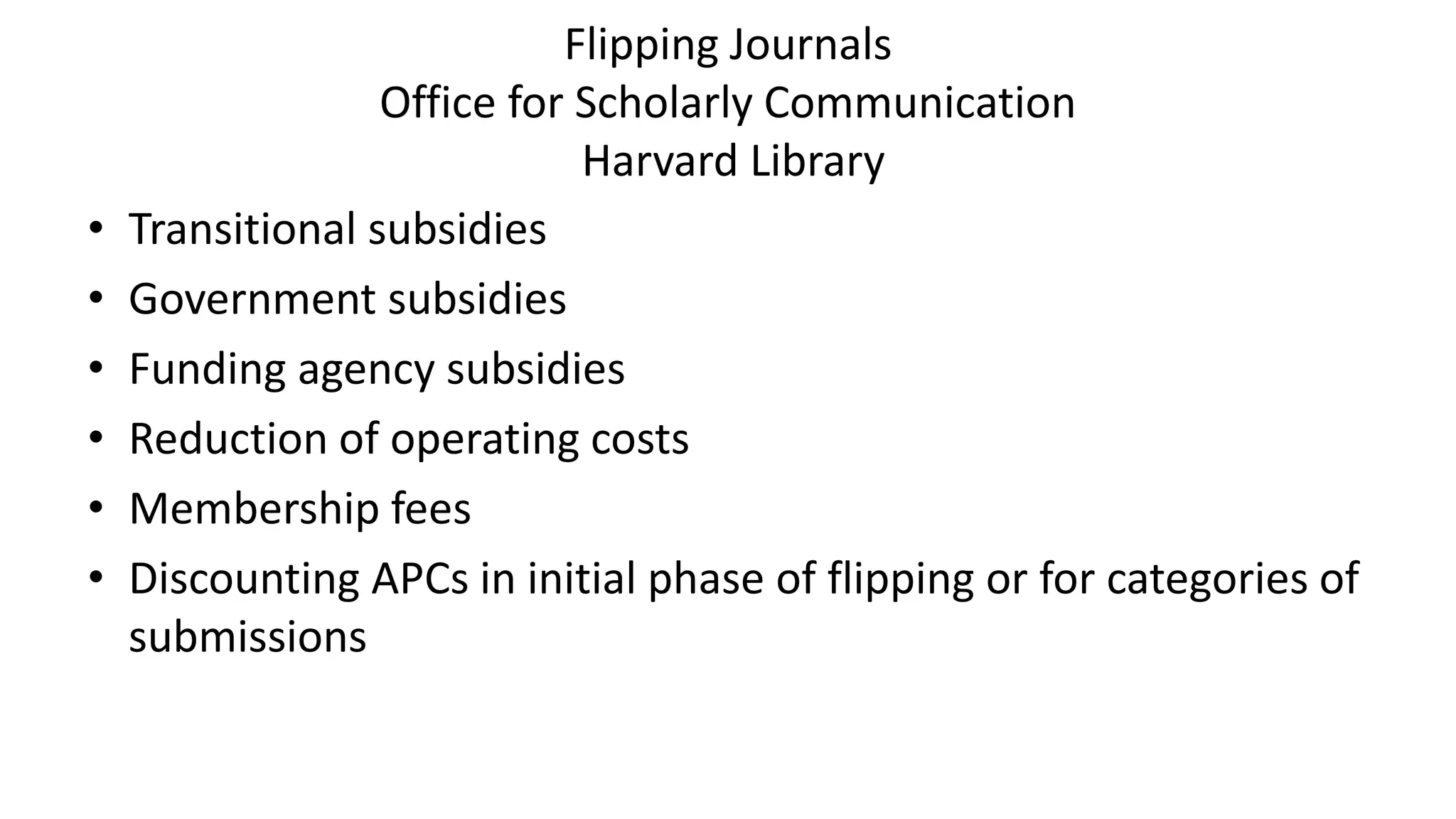 Flipping Journals
Office for Scholarly Communication
Harvard Library
• Transitional subsidies
• Government subsidies
• Funding agency subsidies
• Reduction of operating costs
• Membership fees
• Discounting APCs in initial phase of flipping or for categories of
submissions
 