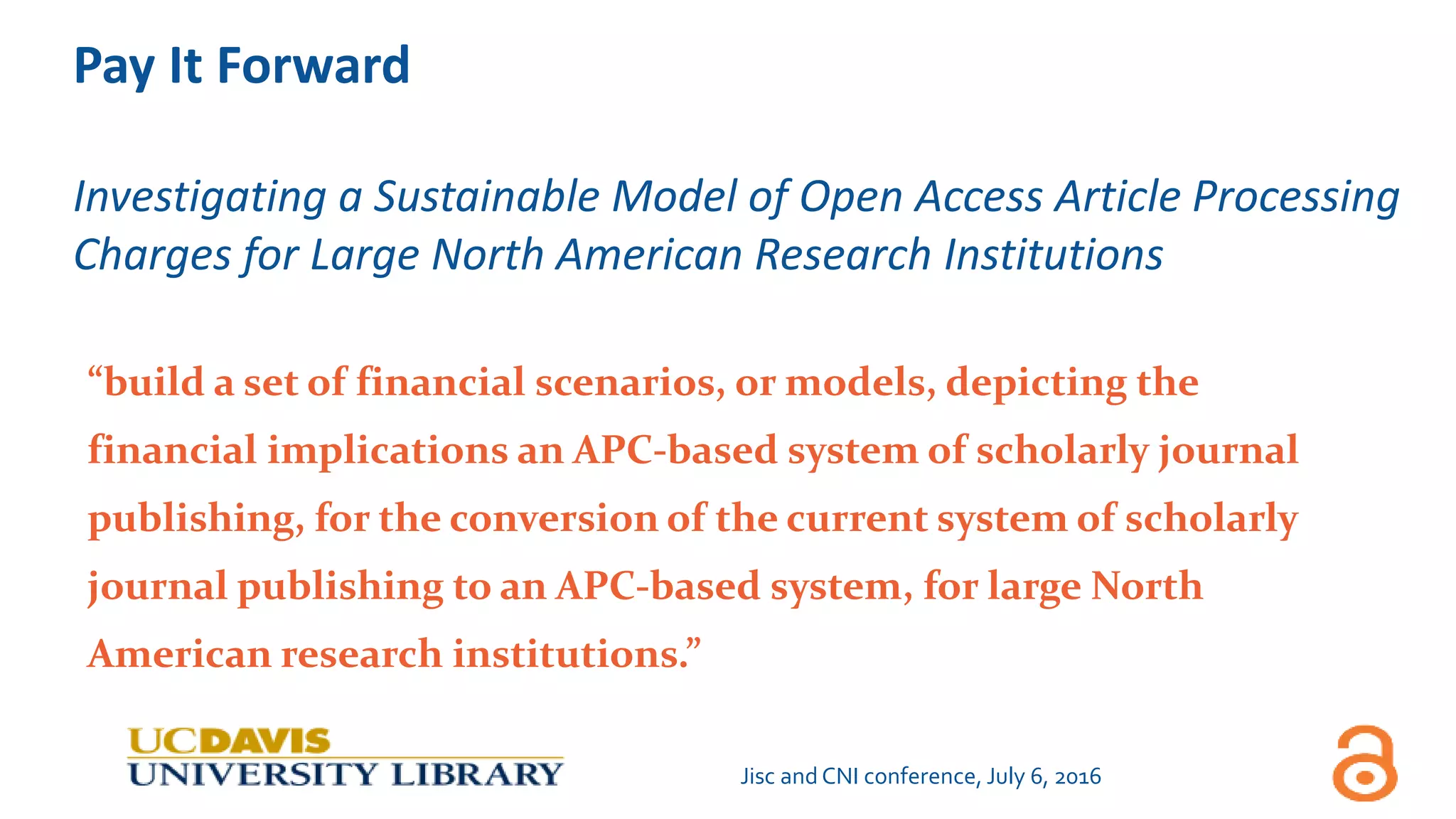 Pay It Forward
Investigating a Sustainable Model of Open Access Article Processing
Charges for Large North American Research Institutions
“build a set of financial scenarios, or models, depicting the
financial implications an APC-based system of scholarly journal
publishing, for the conversion of the current system of scholarly
journal publishing to an APC-based system, for large North
American research institutions.”
Jisc and CNI conference, July 6, 2016
 