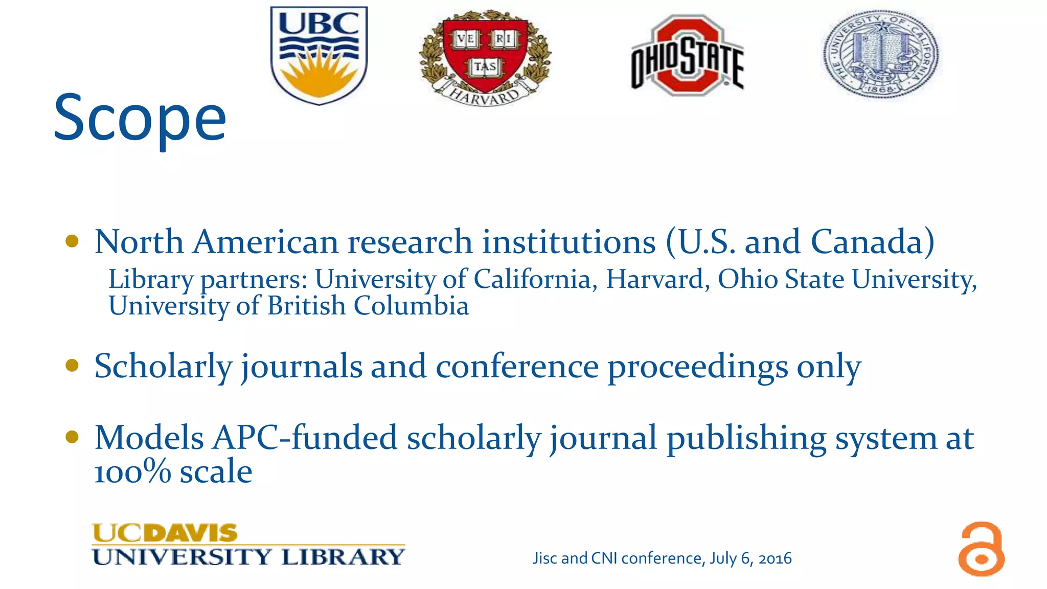 Scope
 North American research institutions (U.S. and Canada)
Library partners: University of California, Harvard, Ohio State University,
University of British Columbia
 Scholarly journals and conference proceedings only
 Models APC-funded scholarly journal publishing system at
100% scale
Jisc and CNI conference, July 6, 2016
 