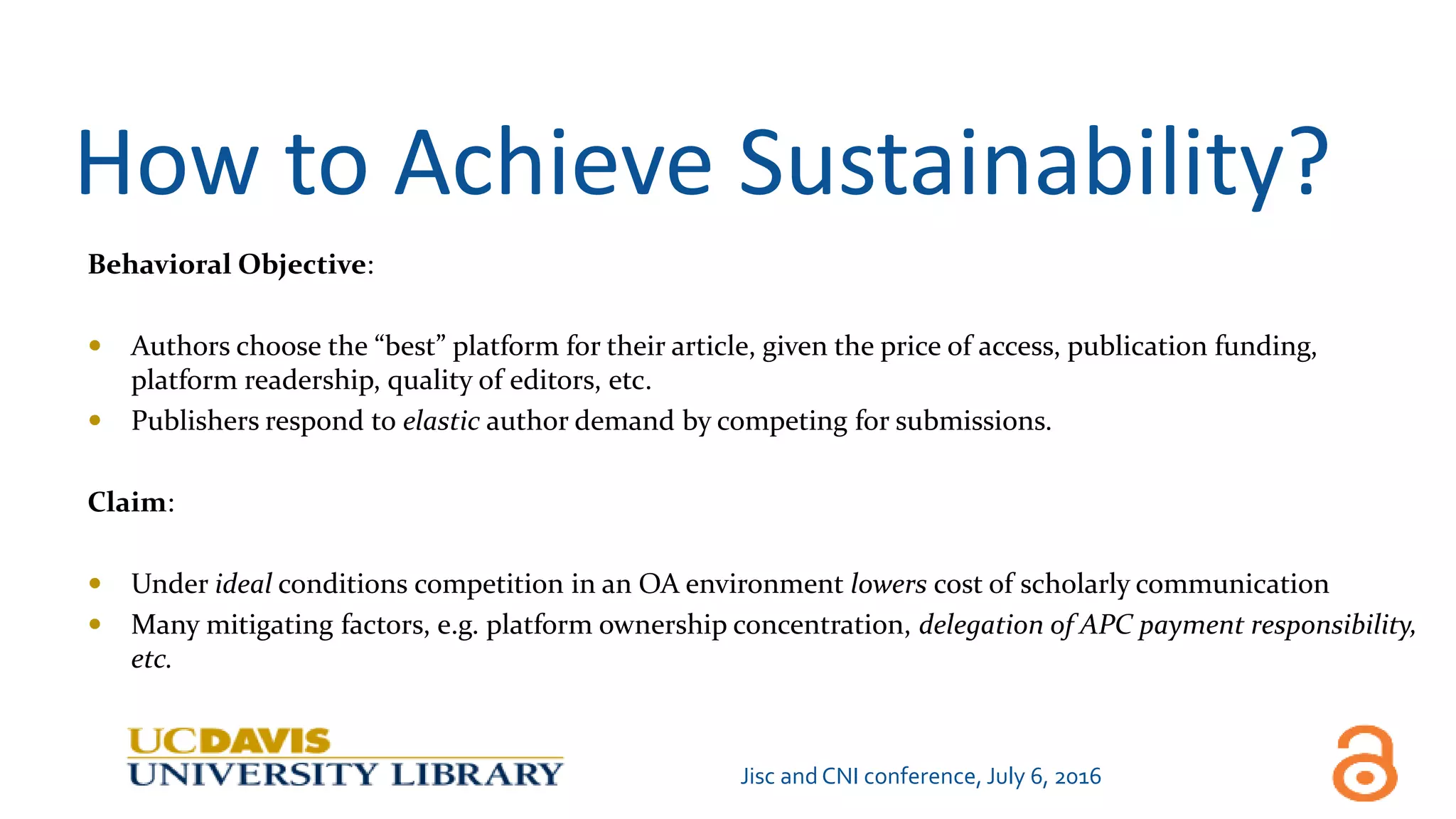 How to Achieve Sustainability?
Behavioral Objective:
 Authors choose the “best” platform for their article, given the price of access, publication funding,
platform readership, quality of editors, etc.
 Publishers respond to elastic author demand by competing for submissions.
Claim:
 Under ideal conditions competition in an OA environment lowers cost of scholarly communication
 Many mitigating factors, e.g. platform ownership concentration, delegation of APC payment responsibility,
etc.
Jisc and CNI conference, July 6, 2016
 