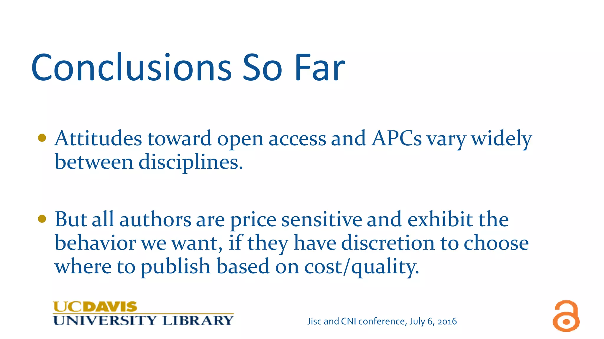 Conclusions So Far
 Attitudes toward open access and APCs vary widely
between disciplines.
 But all authors are price sensitive and exhibit the
behavior we want, if they have discretion to choose
where to publish based on cost/quality.
Jisc and CNI conference, July 6, 2016
 
