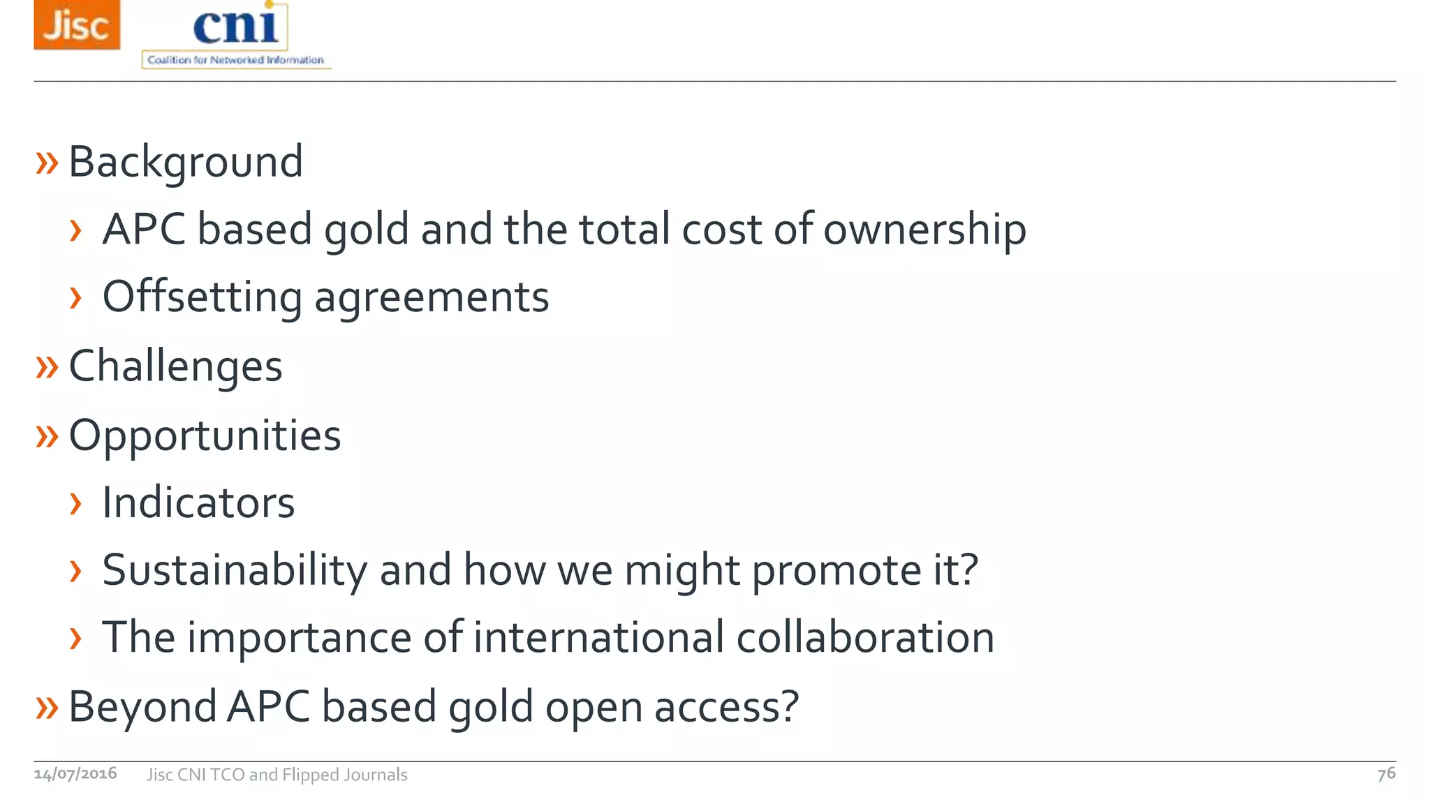 »Background
› APC based gold and the total cost of ownership
› Offsetting agreements
»Challenges
»Opportunities
› Indicators
› Sustainability and how we might promote it?
› The importance of international collaboration
»BeyondAPC based gold open access?
14/07/2016 Jisc CNI TCO and Flipped Journals 76
 