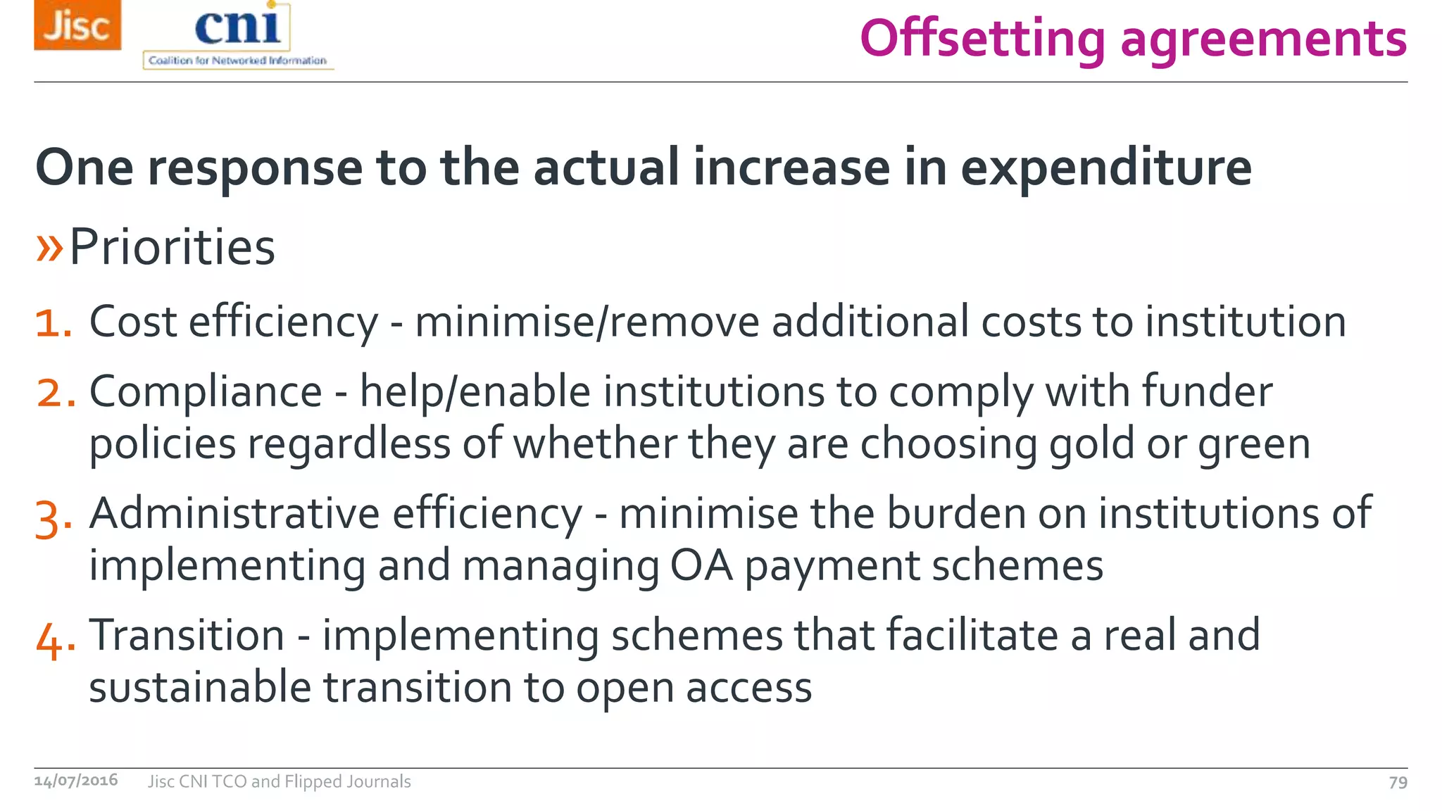 Offsetting agreements
»Priorities
1. Cost efficiency - minimise/remove additional costs to institution
2. Compliance - help/enable institutions to comply with funder
policies regardless of whether they are choosing gold or green
3. Administrative efficiency - minimise the burden on institutions of
implementing and managing OA payment schemes
4. Transition - implementing schemes that facilitate a real and
sustainable transition to open access
One response to the actual increase in expenditure
14/07/2016 Jisc CNI TCO and Flipped Journals 79
 