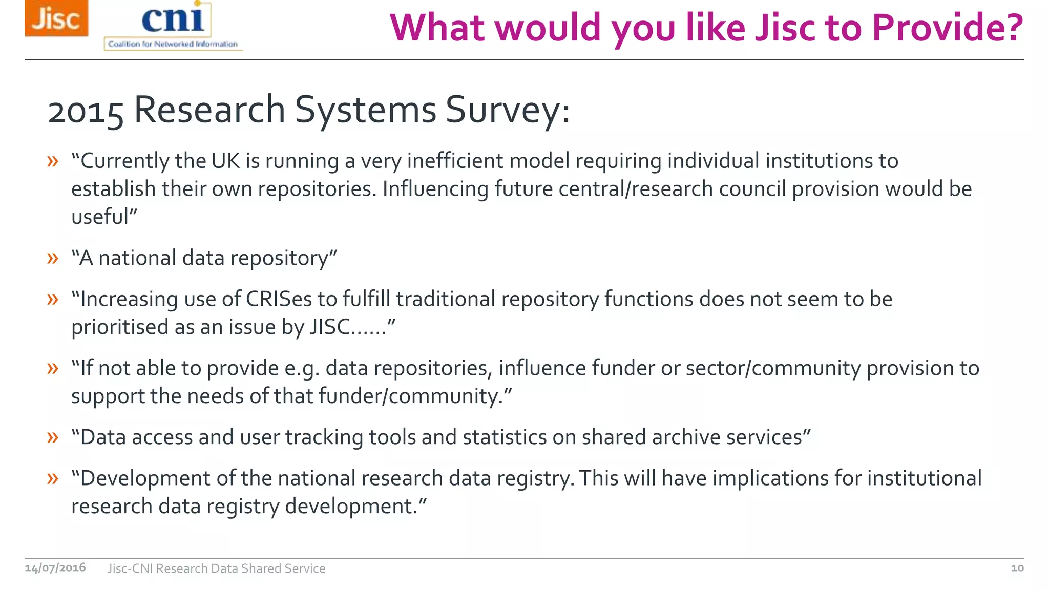 What would you like Jisc to Provide?
14/07/2016 Jisc-CNI Research Data Shared Service 10
2015 Research Systems Survey:
» “Currently the UK is running a very inefficient model requiring individual institutions to
establish their own repositories. Influencing future central/research council provision would be
useful”
» “A national data repository”
» “Increasing use of CRISes to fulfill traditional repository functions does not seem to be
prioritised as an issue by JISC……”
» “If not able to provide e.g. data repositories, influence funder or sector/community provision to
support the needs of that funder/community.”
» “Data access and user tracking tools and statistics on shared archive services”
» “Development of the national research data registry.This will have implications for institutional
research data registry development.”
 