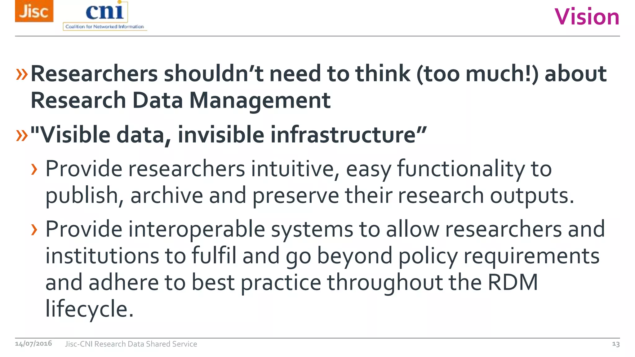 Vision
»Researchers shouldn’t need to think (too much!) about
Research Data Management
»"Visible data, invisible infrastructure”
› Provide researchers intuitive, easy functionality to
publish, archive and preserve their research outputs.
› Provide interoperable systems to allow researchers and
institutions to fulfil and go beyond policy requirements
and adhere to best practice throughout the RDM
lifecycle.
14/07/2016 Jisc-CNI Research Data Shared Service 13
 