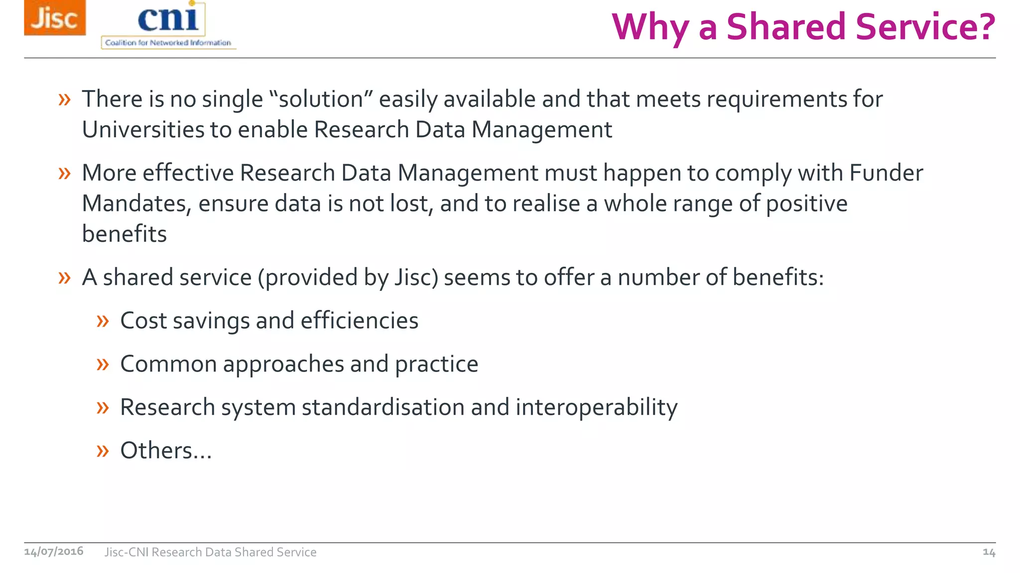 Why a Shared Service?
14/07/2016 Jisc-CNI Research Data Shared Service 14
» There is no single “solution” easily available and that meets requirements for
Universities to enable Research Data Management
» More effective Research Data Management must happen to comply with Funder
Mandates, ensure data is not lost, and to realise a whole range of positive
benefits
» A shared service (provided by Jisc) seems to offer a number of benefits:
» Cost savings and efficiencies
» Common approaches and practice
» Research system standardisation and interoperability
» Others…
 
