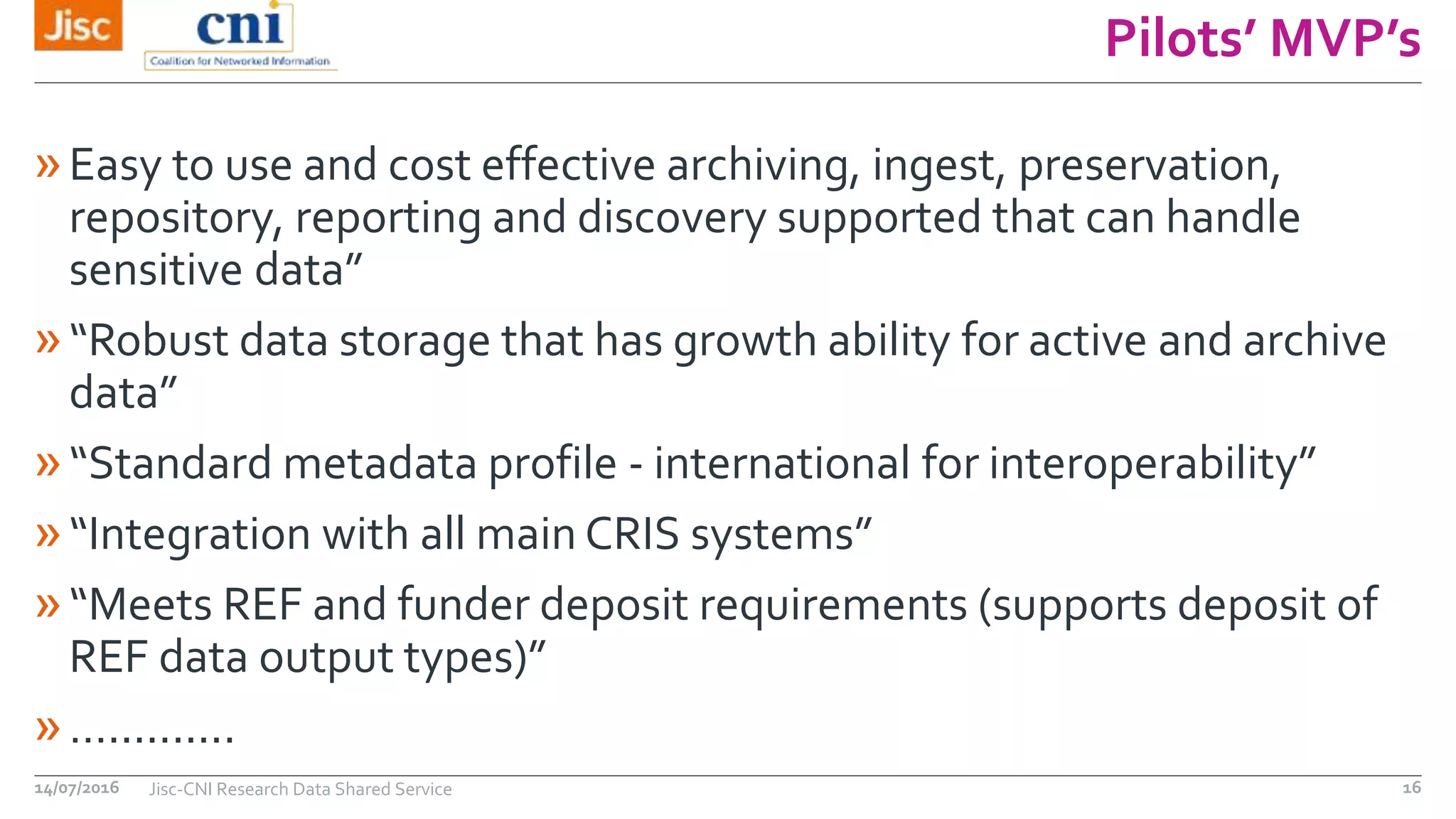Pilots’ MVP’s
»Easy to use and cost effective archiving, ingest, preservation,
repository, reporting and discovery supported that can handle
sensitive data”
»“Robust data storage that has growth ability for active and archive
data”
»“Standard metadata profile - international for interoperability”
»“Integration with all main CRIS systems”
»“Meets REF and funder deposit requirements (supports deposit of
REF data output types)”
»…..........
14/07/2016 Jisc-CNI Research Data Shared Service 16
 