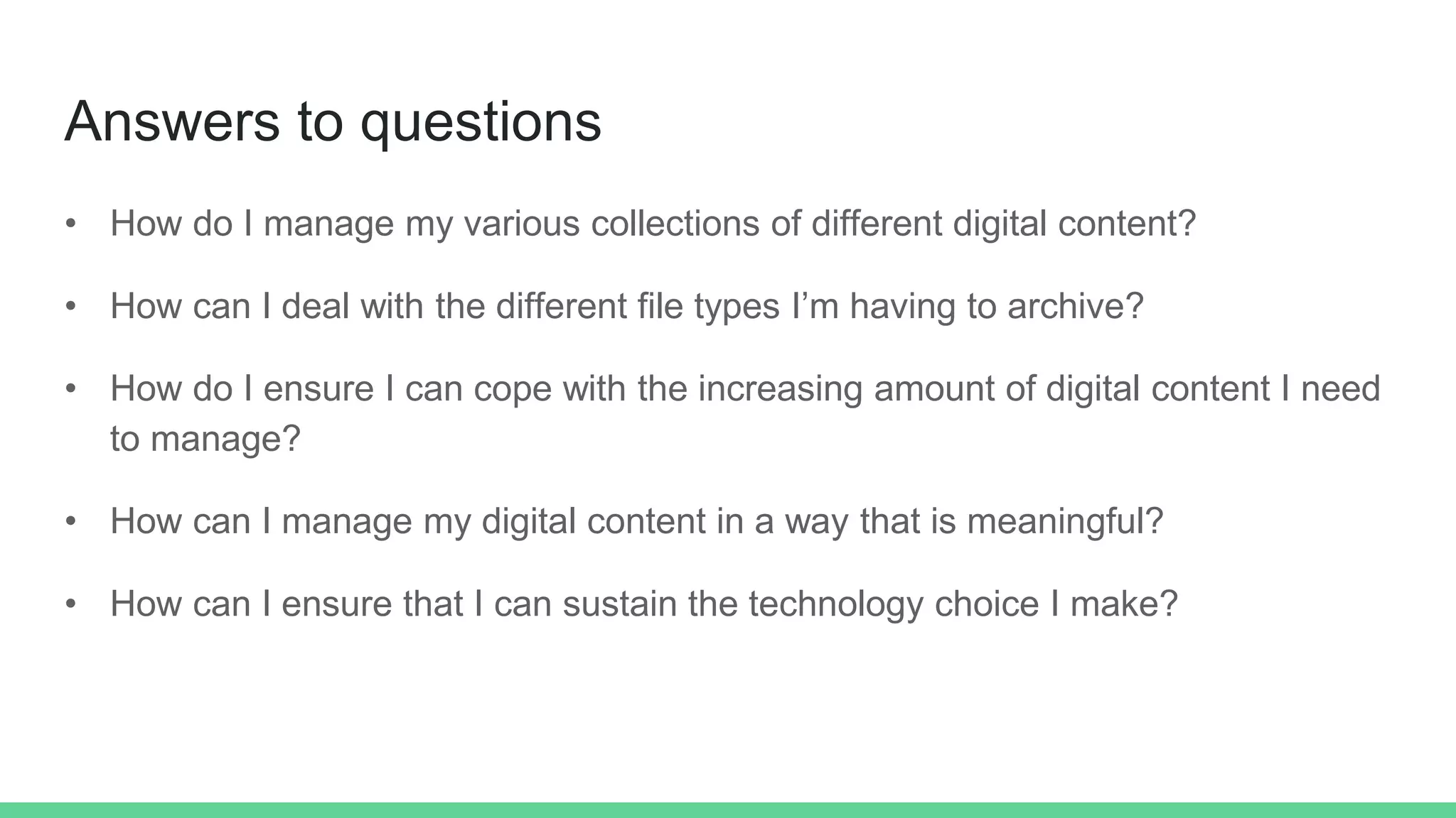 Answers to questions
• How do I manage my various collections of different digital content?
• How can I deal with the different file types I’m having to archive?
• How do I ensure I can cope with the increasing amount of digital content I need
to manage?
• How can I manage my digital content in a way that is meaningful?
• How can I ensure that I can sustain the technology choice I make?
 