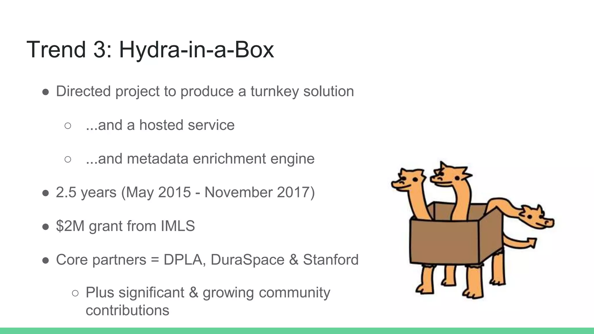 Trend 3: Hydra-in-a-Box
● Directed project to produce a turnkey solution
○ ...and a hosted service
○ ...and metadata enrichment engine
● 2.5 years (May 2015 - November 2017)
● $2M grant from IMLS
● Core partners = DPLA, DuraSpace & Stanford
○ Plus significant & growing community
contributions
 
