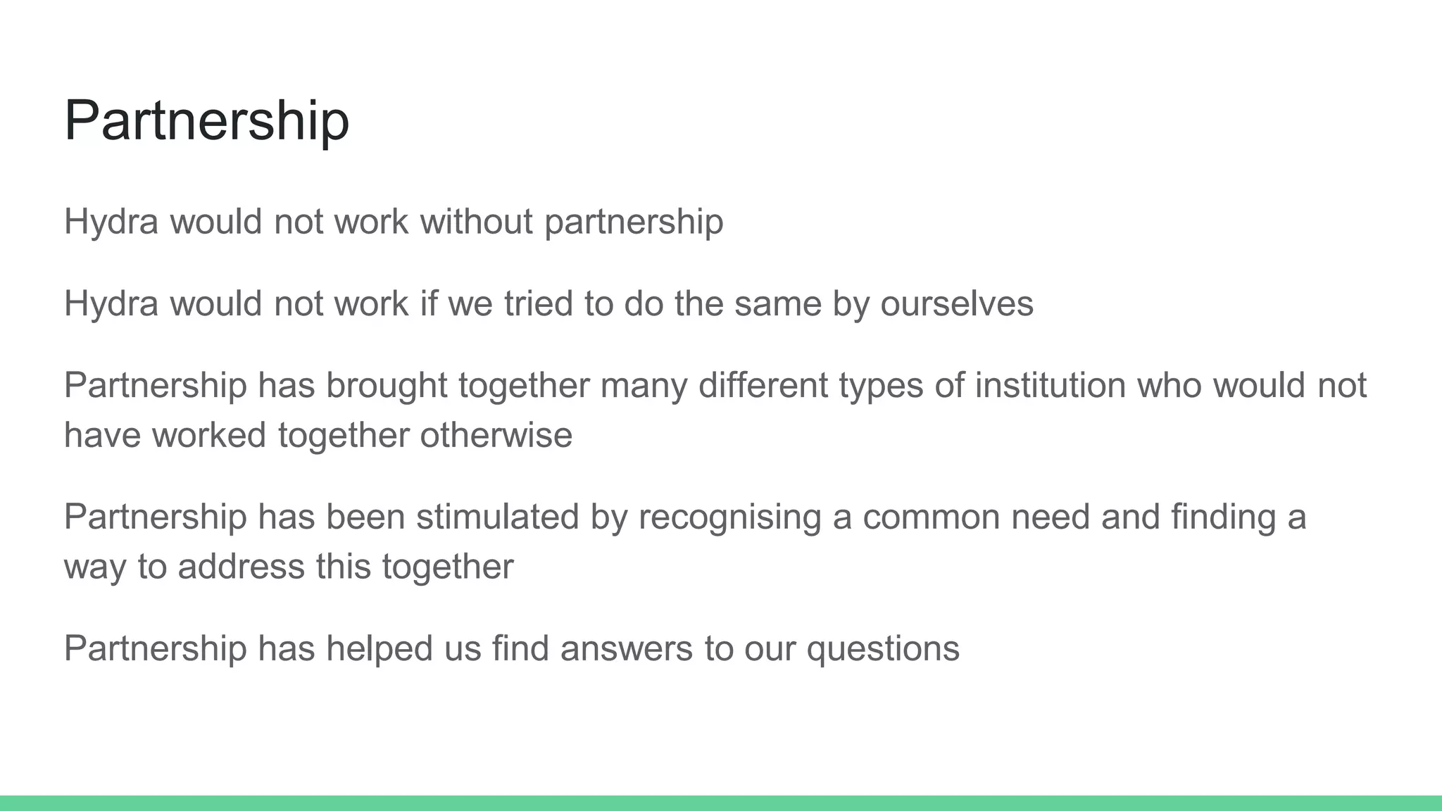 Partnership
Hydra would not work without partnership
Hydra would not work if we tried to do the same by ourselves
Partnership has brought together many different types of institution who would not
have worked together otherwise
Partnership has been stimulated by recognising a common need and finding a
way to address this together
Partnership has helped us find answers to our questions
 