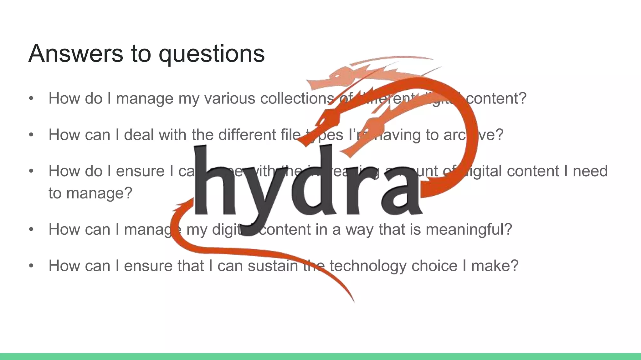Answers to questions
• How do I manage my various collections of different digital content?
• How can I deal with the different file types I’m having to archive?
• How do I ensure I can cope with the increasing amount of digital content I need
to manage?
• How can I manage my digital content in a way that is meaningful?
• How can I ensure that I can sustain the technology choice I make?
 
