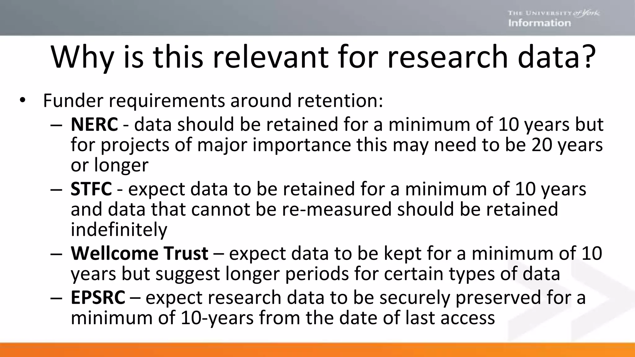 Why is this relevant for research data?
• Funder requirements around retention:
– NERC - data should be retained for a minimum of 10 years but
for projects of major importance this may need to be 20 years
or longer
– STFC - expect data to be retained for a minimum of 10 years
and data that cannot be re-measured should be retained
indefinitely
– Wellcome Trust – expect data to be kept for a minimum of 10
years but suggest longer periods for certain types of data
– EPSRC – expect research data to be securely preserved for a
minimum of 10‐years from the date of last access
 