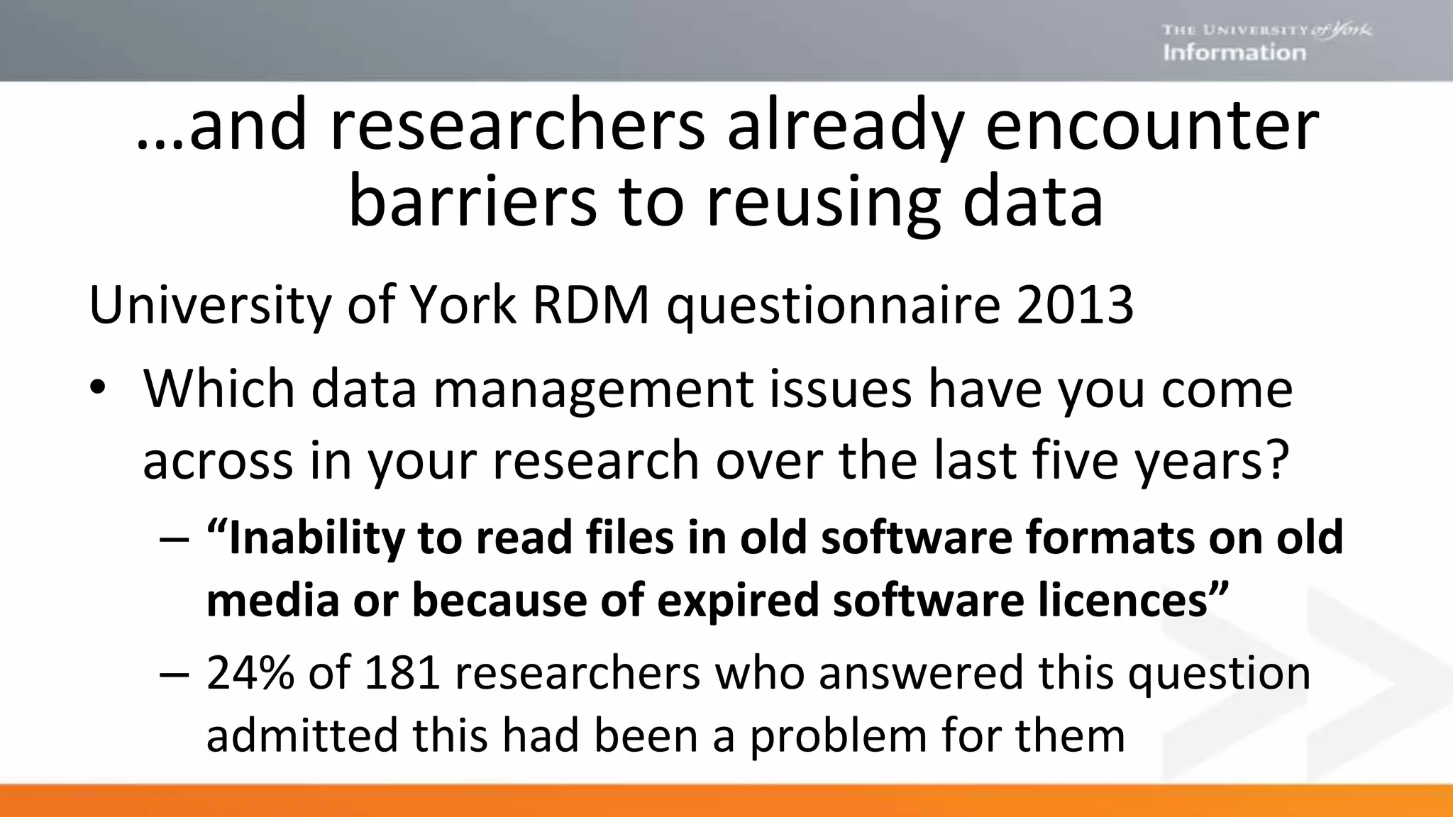 University of York RDM questionnaire 2013
• Which data management issues have you come
across in your research over the last five years?
– “Inability to read files in old software formats on old
media or because of expired software licences”
– 24% of 181 researchers who answered this question
admitted this had been a problem for them
…and researchers already encounter
barriers to reusing data
 