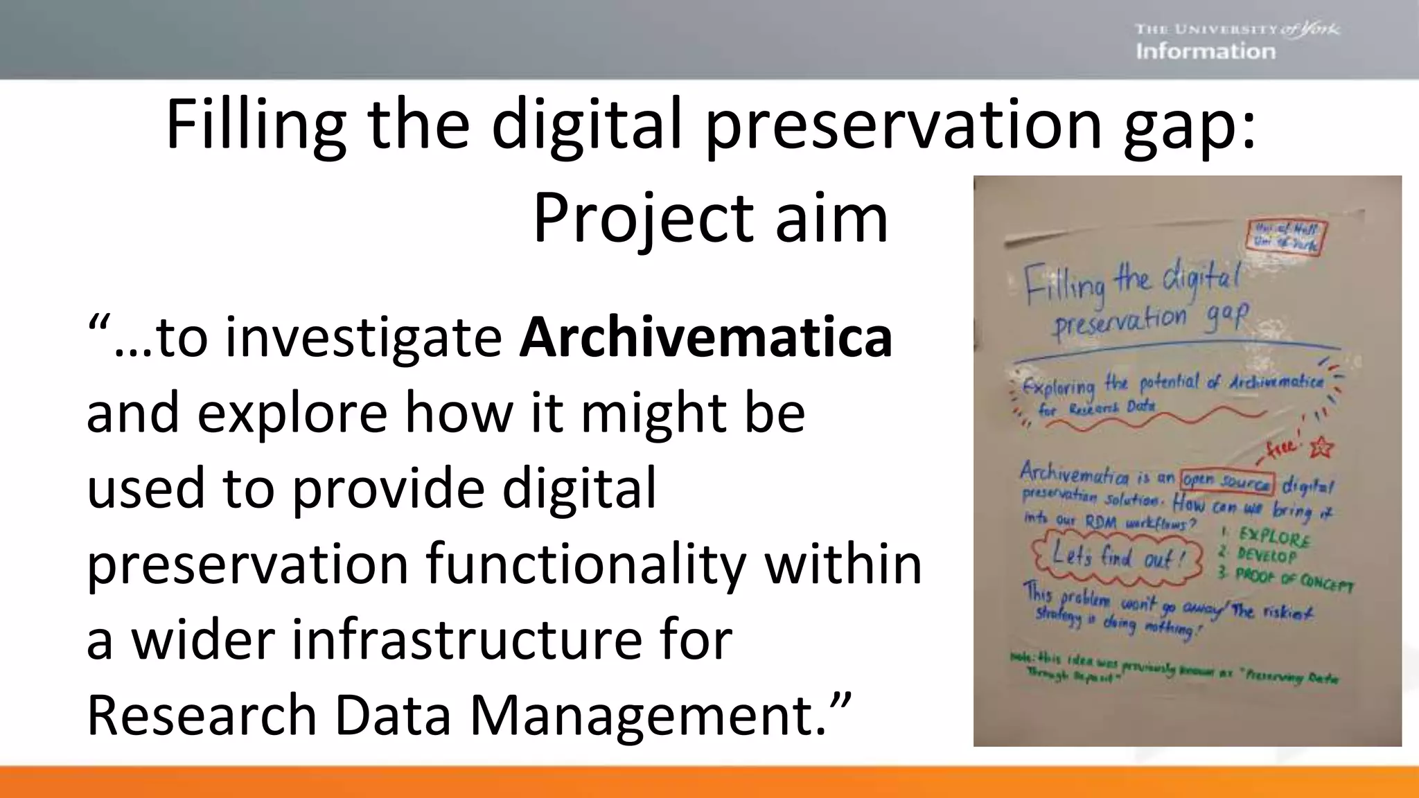 Filling the digital preservation gap:
Project aim
“…to investigate Archivematica
and explore how it might be
used to provide digital
preservation functionality within
a wider infrastructure for
Research Data Management.”
 