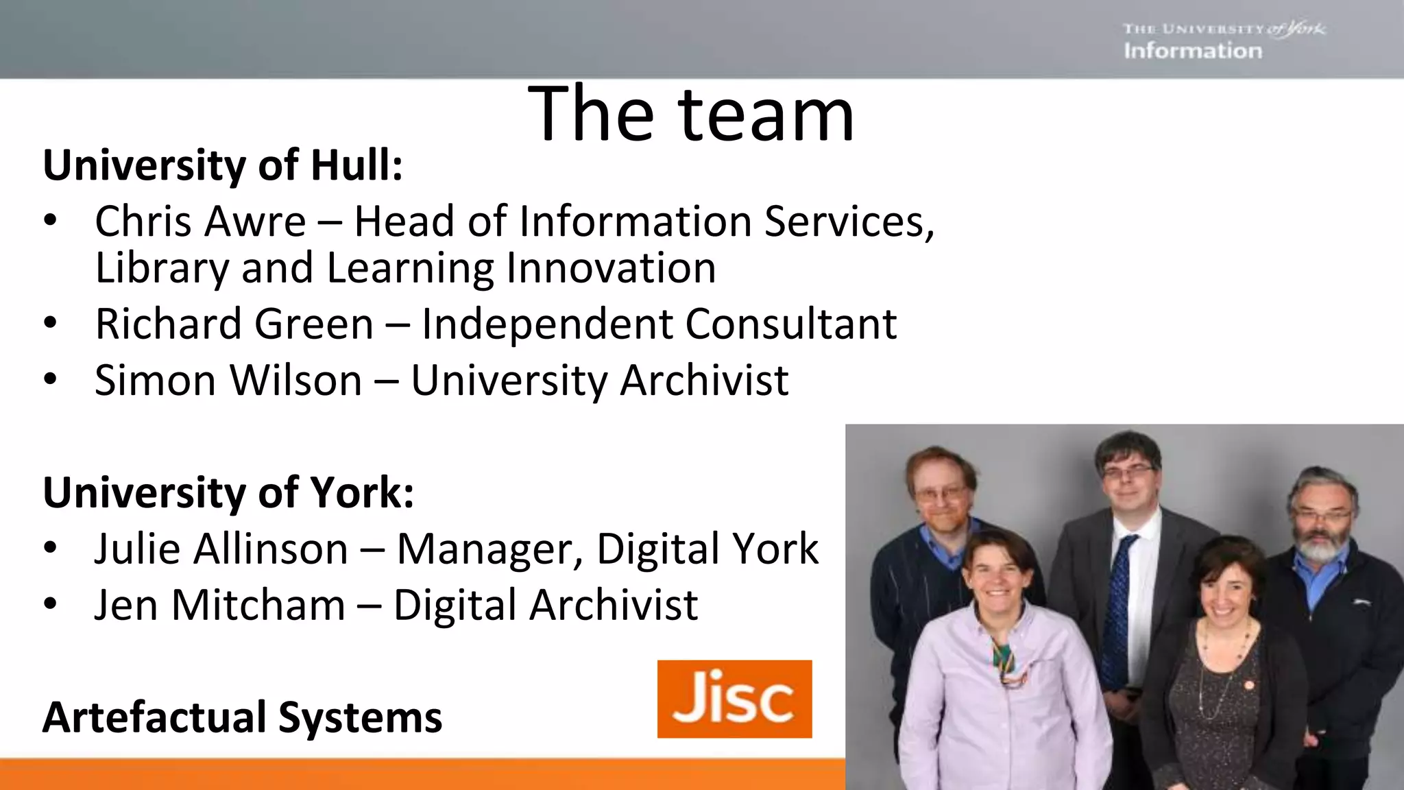 The teamUniversity of Hull:
• Chris Awre – Head of Information Services,
Library and Learning Innovation
• Richard Green – Independent Consultant
• Simon Wilson – University Archivist
University of York:
• Julie Allinson – Manager, Digital York
• Jen Mitcham – Digital Archivist
Artefactual Systems
 