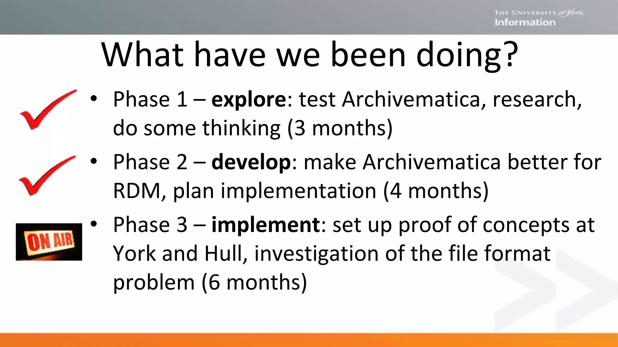 What have we been doing?
• Phase 1 – explore: test Archivematica, research,
do some thinking (3 months)
• Phase 2 – develop: make Archivematica better for
RDM, plan implementation (4 months)
• Phase 3 – implement: set up proof of concepts at
York and Hull, investigation of the file format
problem (6 months)
 