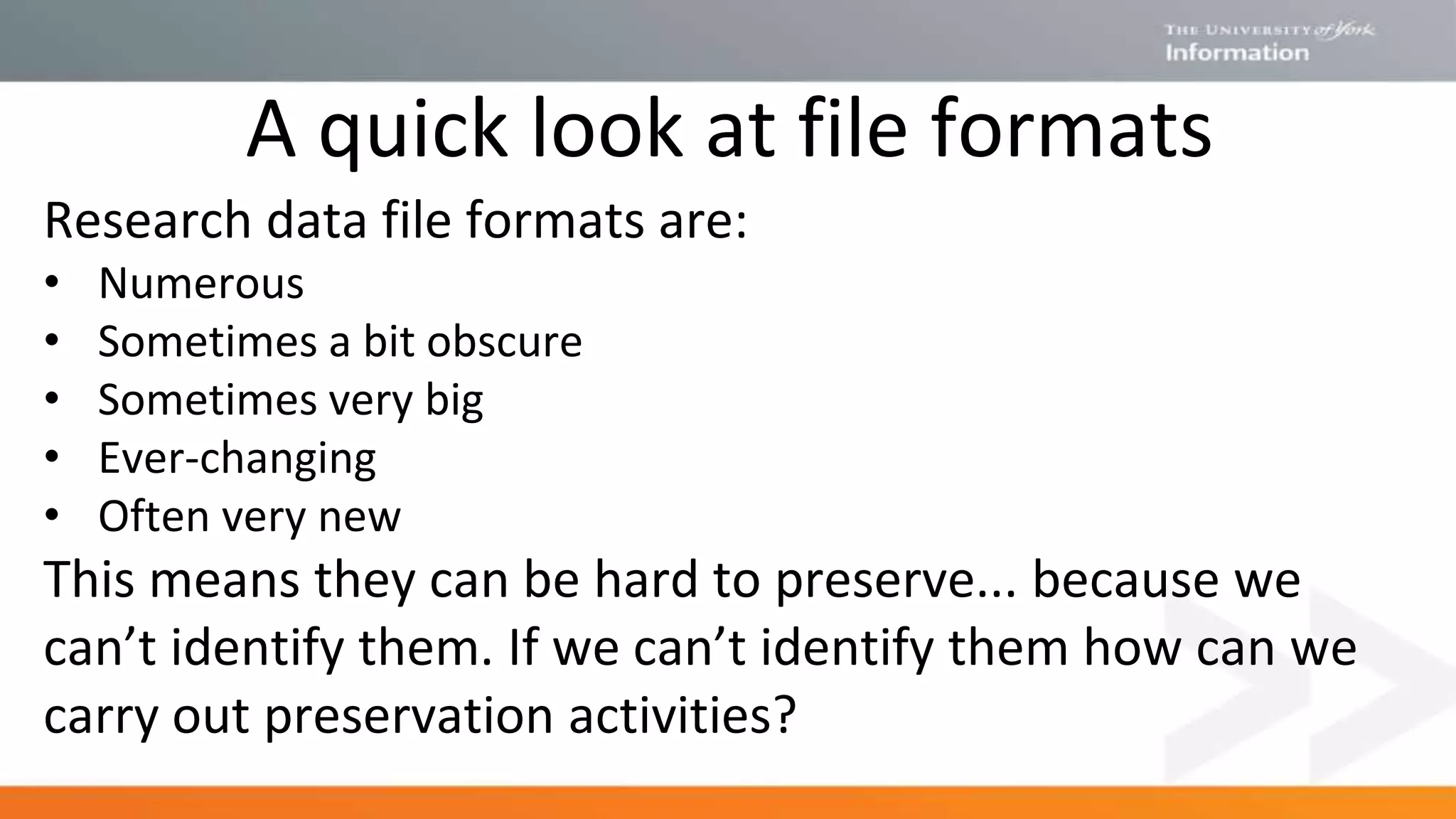 A quick look at file formats
Research data file formats are:
• Numerous
• Sometimes a bit obscure
• Sometimes very big
• Ever-changing
• Often very new
This means they can be hard to preserve... because we
can’t identify them. If we can’t identify them how can we
carry out preservation activities?
 