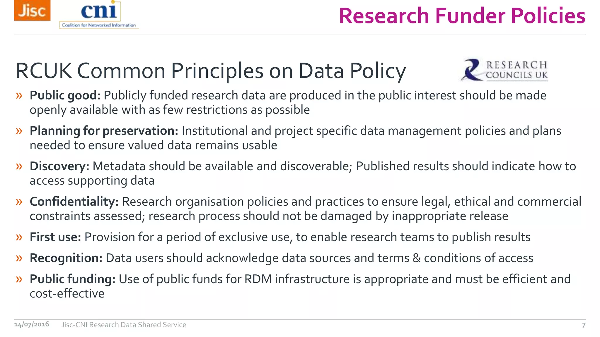 Research Funder Policies
14/07/2016 Jisc-CNI Research Data Shared Service 7
» Public good: Publicly funded research data are produced in the public interest should be made
openly available with as few restrictions as possible
» Planning for preservation: Institutional and project specific data management policies and plans
needed to ensure valued data remains usable
» Discovery: Metadata should be available and discoverable; Published results should indicate how to
access supporting data
» Confidentiality: Research organisation policies and practices to ensure legal, ethical and commercial
constraints assessed; research process should not be damaged by inappropriate release
» First use: Provision for a period of exclusive use, to enable research teams to publish results
» Recognition: Data users should acknowledge data sources and terms & conditions of access
» Public funding: Use of public funds for RDM infrastructure is appropriate and must be efficient and
cost-effective
RCUK Common Principles on Data Policy
 