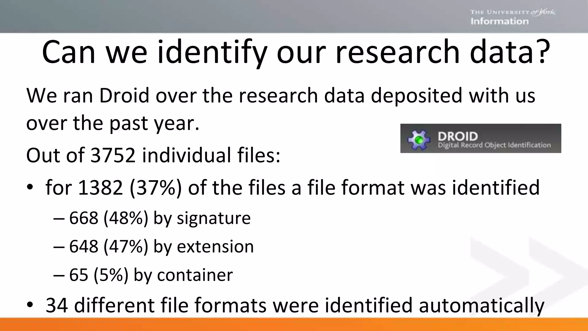 Can we identify our research data?
We ran Droid over the research data deposited with us
over the past year.
Out of 3752 individual files:
• for 1382 (37%) of the files a file format was identified
– 668 (48%) by signature
– 648 (47%) by extension
– 65 (5%) by container
• 34 different file formats were identified automatically
 