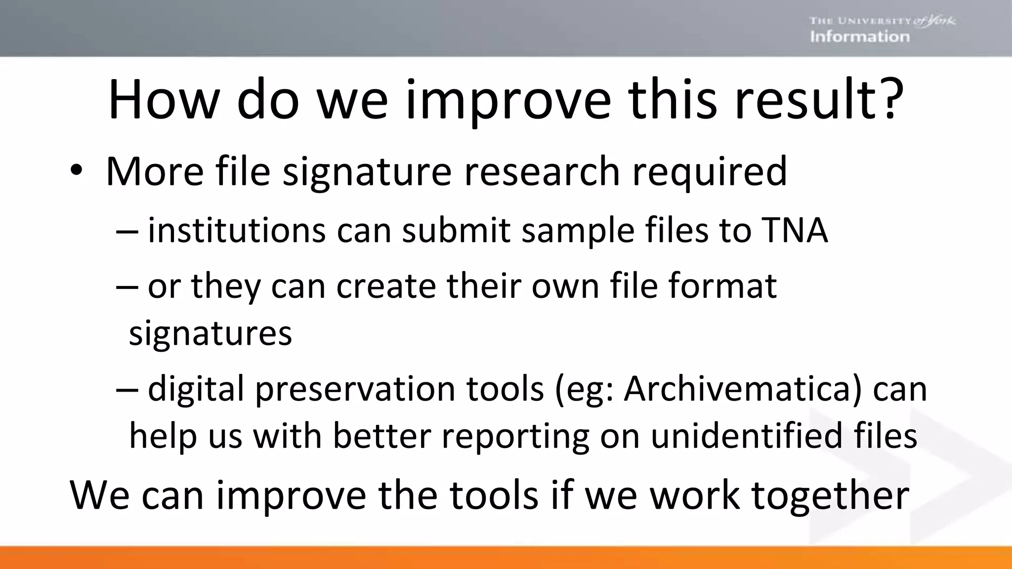 How do we improve this result?
• More file signature research required
– institutions can submit sample files to TNA
– or they can create their own file format
signatures
– digital preservation tools (eg: Archivematica) can
help us with better reporting on unidentified files
We can improve the tools if we work together
 